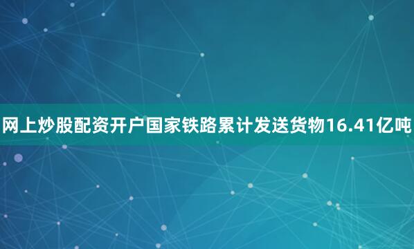 网上炒股配资开户国家铁路累计发送货物16.41亿吨