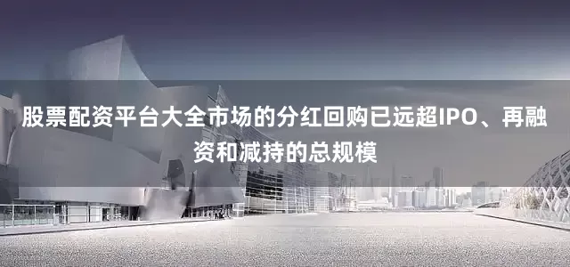 股票配资平台大全市场的分红回购已远超IPO、再融资和减持的总规模