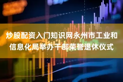 炒股配资入门知识网永州市工业和信息化局举办干部荣誉退休仪式