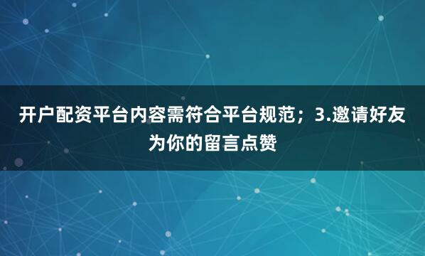 开户配资平台内容需符合平台规范；3.邀请好友为你的留言点赞