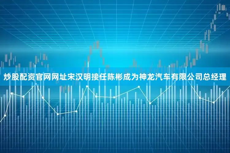 炒股配资官网网址宋汉明接任陈彬成为神龙汽车有限公司总经理
