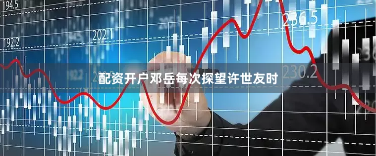 配资开户邓岳每次探望许世友时