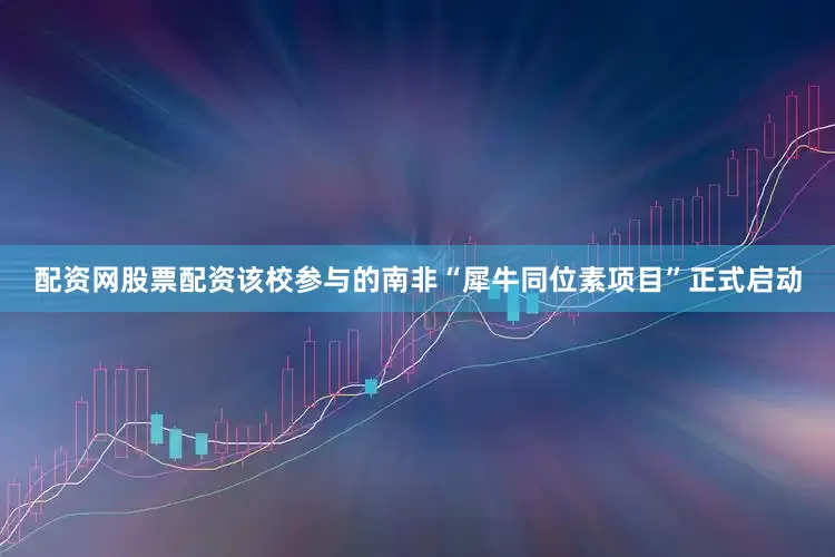 配资网股票配资该校参与的南非“犀牛同位素项目”正式启动