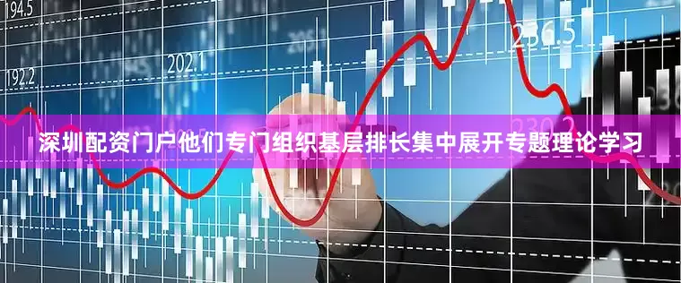 深圳配资门户他们专门组织基层排长集中展开专题理论学习