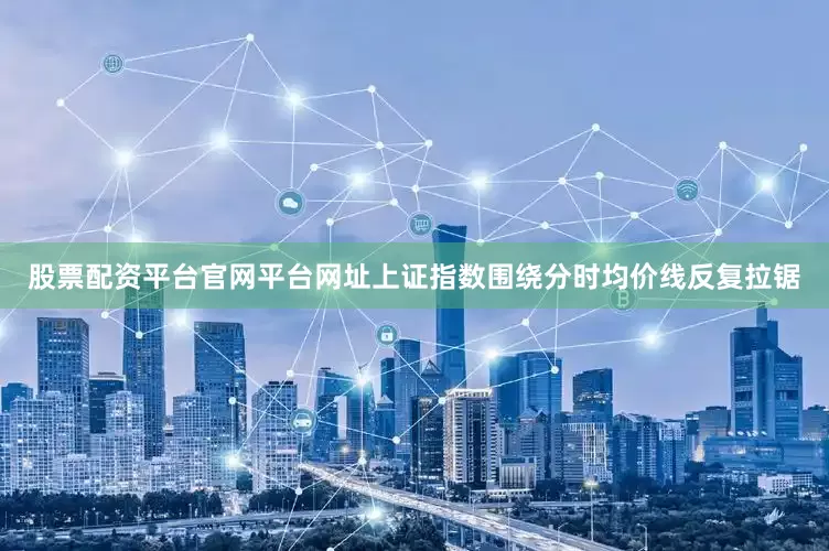 股票配资平台官网平台网址上证指数围绕分时均价线反复拉锯